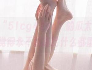 “51cg4.fun”的瓜太甜，以至于我觉得永不迷路比什么都重要！