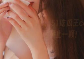 吃瓜日常：51吃瓜王ccggg让你快乐的永远不止一颗！