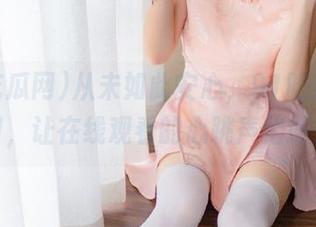 从未如此安心，91吃瓜网入口，让在线观看的心跳声倍增！