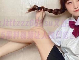 tttzzz668su又出新剧透，2025黑料视频让人瞠目结舌！