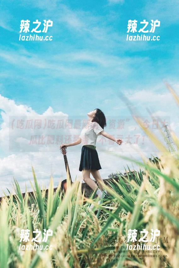 吃瓜网最新版“资源”，今日大瓜比肥料还要香，不看亏大了！