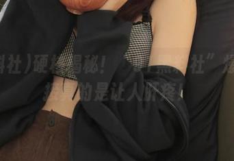 硬核揭秘！“91黑料社”爆料链接真的是让人肝疼！